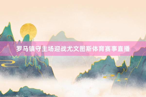罗马镇守主场迎战尤文图斯体育赛事直播