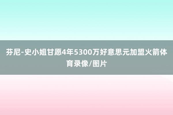 芬尼-史小姐甘愿4年5300万好意思元加盟火箭体育录像/图片