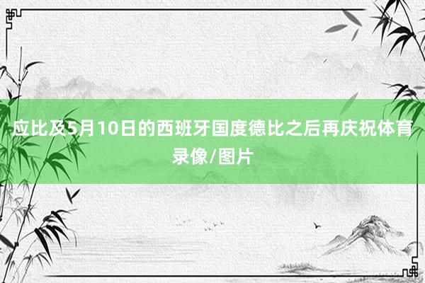 应比及5月10日的西班牙国度德比之后再庆祝体育录像/图片
