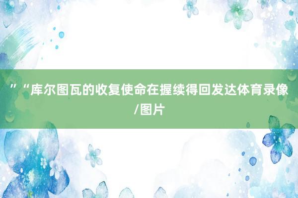 ” “库尔图瓦的收复使命在握续得回发达体育录像/图片